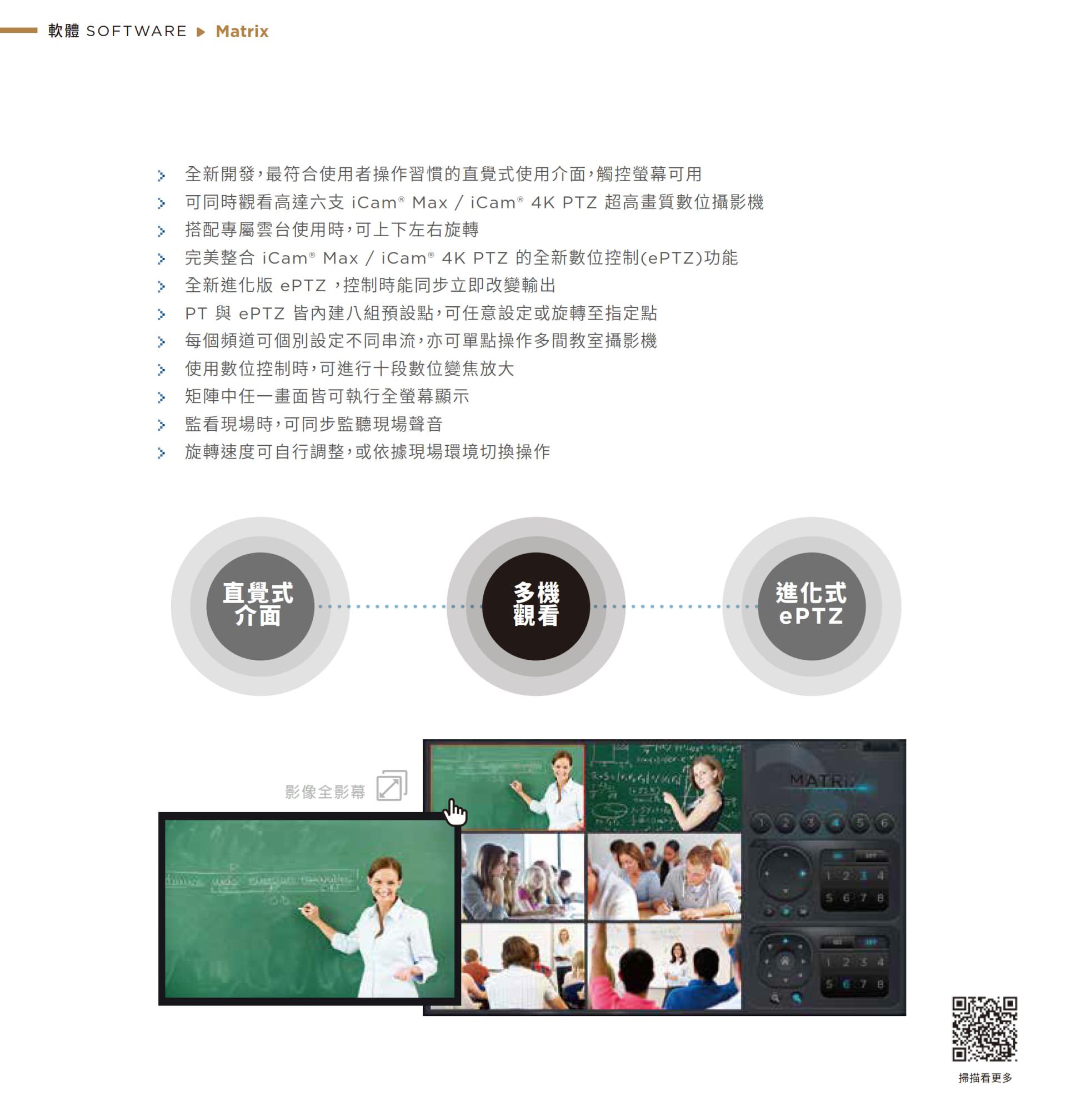 Matrix 矩陣控制軟體採用全新直覺式介面，支援同時監看最多六支 iCam Max 或 iCam 4K PTZ 攝影機影像，具備進化式 ePTZ 電子雲台技術可獨立數位縮放、貼標與畫面切換，支援同步監聽現場聲音與多畫面切換操作，是教育單位與多機監控需求最佳的影像總控平台。